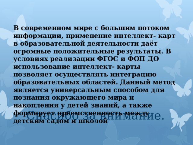 В современном мире с большим потоком информации, применение интеллект- карт в образовательной деятельности даёт огромные положительные результаты. В условиях реализации ФГОС и ФОП ДО использование интеллект- карты позволяет осуществлять интеграцию образовательных областей. Данный метод является универсальным способом для познания окружающего мира и накопления у детей знаний, а также формирует преемственность между детским садом и школой Спасибо за внимание. 