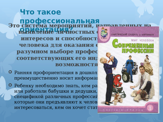 Что такое профессиональная ориентация? Это система мероприятий, направленных на выявление личностных особенностей, интересов и способностей у каждого человека для оказания ему помощи в разумном выборе профессии, наиболее соответствующих его индивидуальным возможностям. Ранняя профориентация в дошкольном образовании преимущественно носит информационный характер. Ребенку необходимо знать, кем работают его родители или работали бабушки и дедушки, познакомить со спецификой различных профессий, требованиями, которые они предъявляют к человеку, а также интересоваться, кем он хочет стать, когда вырастет. 