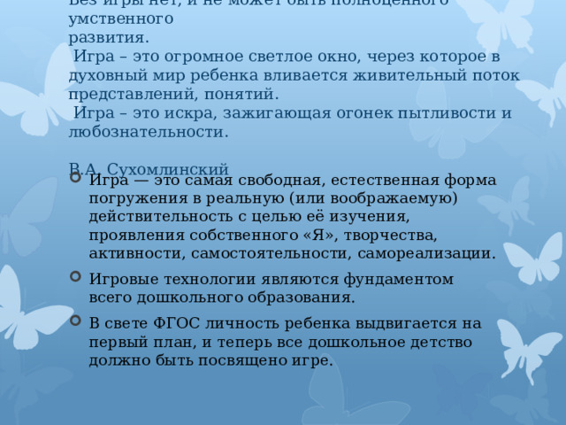  Без игры нет, и не может быть полноценного умственного  развития.  Игра – это огромное светлое окно, через которое в  духовный мир ребенка вливается живительный поток  представлений, понятий.  Игра – это искра, зажигающая огонек пытливости и любознательности.  В.А. Сухомлинский Игра — это самая свободная, естественная форма погружения в реальную (или воображаемую) действительность с целью её изучения, проявления собственного «Я», творчества, активности, самостоятельности, самореализации. Игровые технологии являются фундаментом всего дошкольного образования. В свете ФГОС личность ребенка выдвигается на первый план, и теперь все дошкольное детство должно быть посвящено игре. 