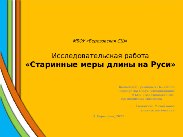 МБОУ «Березовская СШ»   Исследовательская работа  «Старинные меры длины на Руси»  Выполнила: ученица 5 «Б» класса  Коршунова Ольга Александровна  МБОУ «Березовская СШ»  Руководитель: Мамонова  Валентина Михайловна  учитель математики Д. Березовка, 2023 