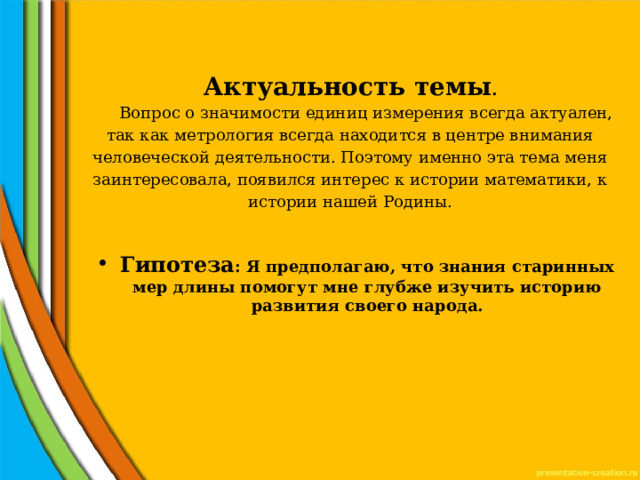 Актуальность темы .   Вопрос о значимости единиц измерения всегда актуален, так как метрология всегда находится в центре внимания человеческой деятельности. Поэтому именно эта тема меня заинтересовала, появился интерес к истории математики, к истории нашей Родины.   Гипотеза : Я предполагаю, что знания старинных мер длины помогут мне глубже изучить историю развития своего народа.  