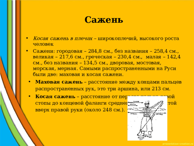 Сажень   Косая сажень в плечах – широкоплечий, высокого роста человек Сажени: городовая – 284,8 см., без названия – 258,4 см., великая – 217,6 см., греческая – 230,4 см., малая – 142,4 см., без названия – 134,5 см., дворовая, мостовая, морская, мерная. Самыми распространенными на Руси были две: маховая и косая сажени. Маховая сажень – расстояние между концами пальцев распространенных рук, это три аршина, или 213 см. Косая сажень – расстояние от первого пальца левой стопы до концевой фаланги среднего пальца поднятой вверх правой руки (около 248 см.). 