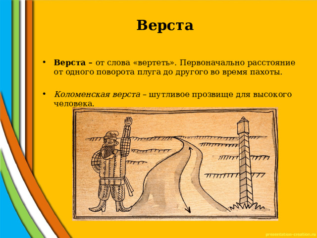 Верста   Верста – от слова «вертеть». Первоначально расстояние от одного поворота плуга до другого во время пахоты.  Коломенская верста – шутливое прозвище для высокого человека. 
