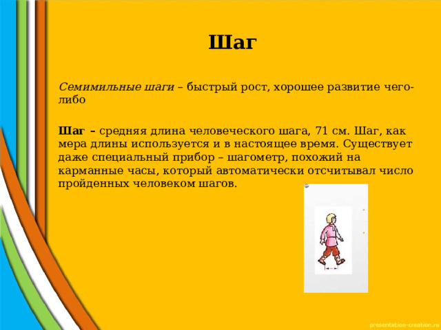 Шаг Семимильные шаги – быстрый рост, хорошее развитие чего-либо  Шаг – средняя длина человеческого шага, 71 см. Шаг, как мера длины используется и в настоящее время. Существует даже специальный прибор – шагометр, похожий на карманные часы, который автоматически отсчитывал число пройденных человеком шагов.  