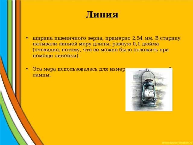 Линия   ширина пшеничного зерна, примерно 2.54 мм. В старину называли линией меру длины, равную 0,1 дюйма (очевидно, потому, что ее можно было отложить при помощи линейки). Эта мера использовалась для измерения керосиновой лампы. 