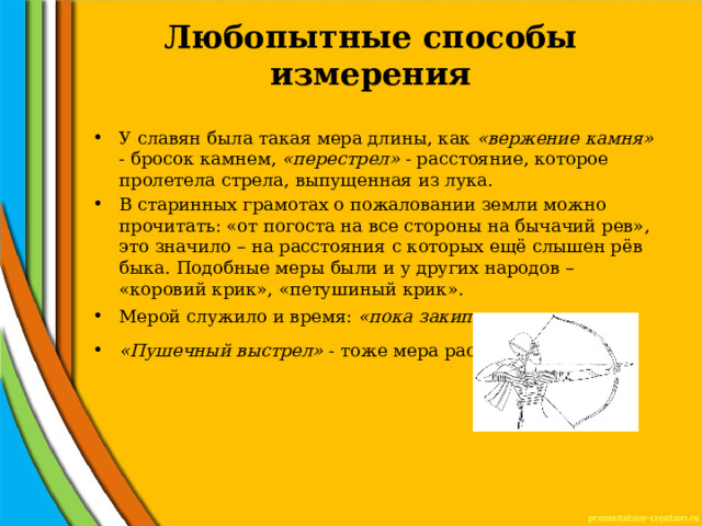 Любопытные способы измерения   У славян была такая мера длины, как «вержение камня» - бросок камнем, «перестрел» - расстояние, которое пролетела стрела, выпущенная из лука. В старинных грамотах о пожаловании земли можно прочитать: «от погоста на все стороны на бычачий рев», это значило – на расстояния с которых ещё слышен рёв быка. Подобные меры были и у других народов – «коровий крик», «петушиный крик». Мерой служило и время: «пока закипит котел воды» «Пушечный выстрел» - тоже мера расстояния 