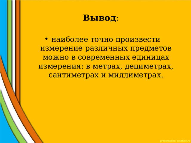 Вывод : наиболее точно произвести измерение различных предметов можно в современных единицах измерения: в метрах, дециметрах, сантиметрах и миллиметрах. 