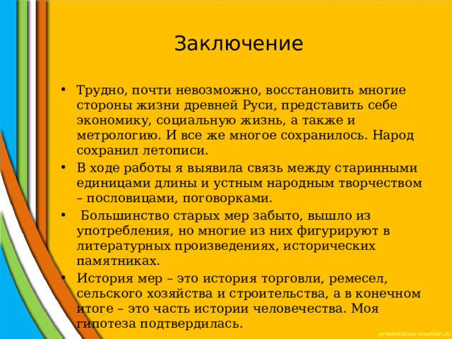 Заключение Трудно, почти невозможно, восстановить многие стороны жизни древней Руси, представить себе экономику, социальную жизнь, а также и метрологию. И все же многое сохранилось. Народ сохранил летописи. В ходе работы я выявила связь между старинными единицами длины и устным народным творчеством – пословицами, поговорками.  Большинство старых мер забыто, вышло из употребления, но многие из них фигурируют в литературных произведениях, исторических памятниках. История мер – это история торговли, ремесел, сельского хозяйства и строительства, а в конечном итоге – это часть истории человечества. Моя гипотеза подтвердилась. 