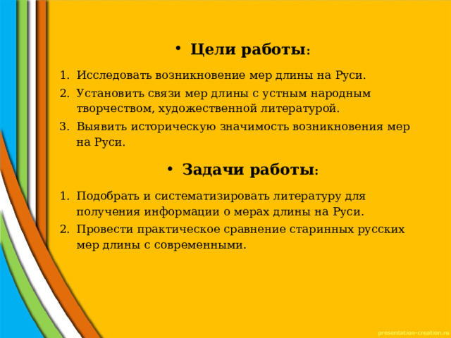 Цели работы : Исследовать возникновение мер длины на Руси. Установить связи мер длины с устным народным творчеством, художественной литературой. Выявить историческую значимость возникновения мер на Руси. Задачи работы : Подобрать и систематизировать литературу для получения информации о мерах длины на Руси. Провести практическое сравнение старинных русских мер длины с современными. 