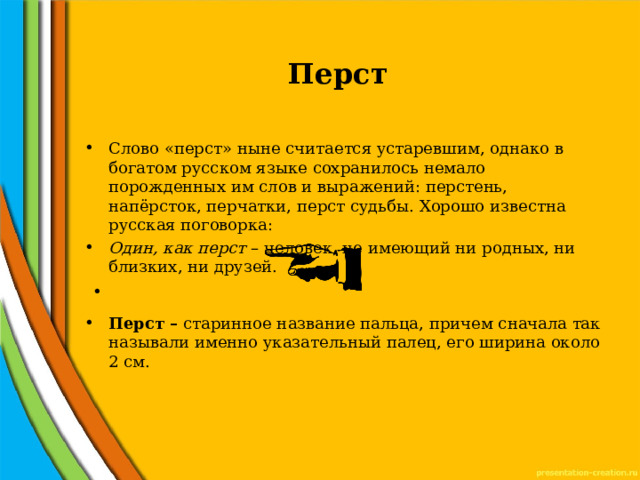  Перст Слово «перст» ныне считается устаревшим, однако в богатом русском языке сохранилось немало порожденных им слов и выражений: перстень, напёрсток, перчатки, перст судьбы. Хорошо известна русская поговорка: Один, как перст – человек, не имеющий ни родных, ни близких, ни друзей.   Перст – старинное название пальца, причем сначала так называли именно указательный палец, его ширина около 2 см. 