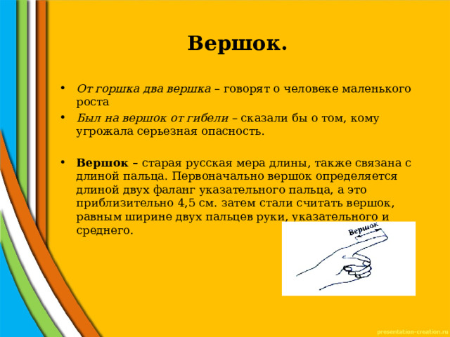Вершок. От горшка два вершка – говорят о человеке маленького роста Был на вершок от гибели – сказали бы о том, кому угрожала серьезная опасность. Вершок – старая русская мера длины, также связана с длиной пальца. Первоначально вершок определяется длиной двух фаланг указательного пальца, а это приблизительно 4,5 см. затем стали считать вершок, равным ширине двух пальцев руки, указательного и среднего. 