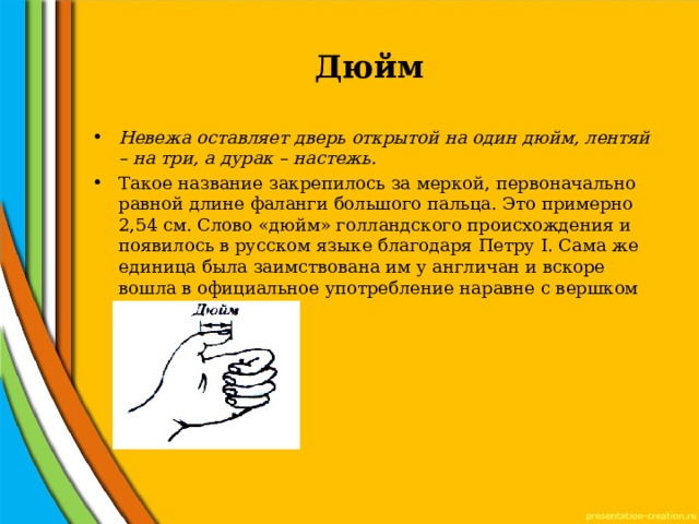 Дюйм Невежа оставляет дверь открытой на один дюйм, лентяй – на три, а дурак – настежь. Такое название закрепилось за меркой, первоначально равной длине фаланги большого пальца. Это примерно 2,54 см. Слово «дюйм» голландского происхождения и появилось в русском языке благодаря Петру I. Сама же единица была заимствована им у англичан и вскоре вошла в официальное употребление наравне с вершком 