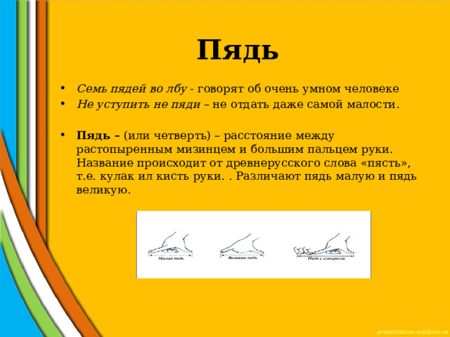  Пядь Семь пядей во лбу - говорят об очень умном человеке Не уступить не пяди – не отдать даже самой малости.  Пядь – (или четверть) – расстояние между растопыренным мизинцем и большим пальцем руки. Название происходит от древнерусского слова «пясть», т.е. кулак ил кисть руки. . Различают пядь малую и пядь великую. 
