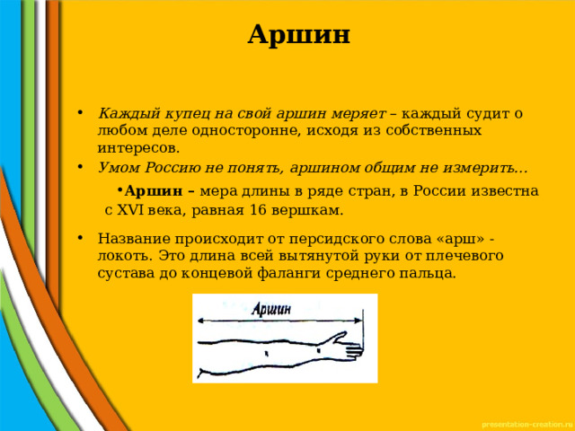 Аршин   Каждый купец на свой аршин меряет – каждый судит о любом деле односторонне, исходя из собственных интересов. Умом Россию не понять, аршином общим не измерить… Аршин – мера длины в ряде стран, в России известна с XVI века, равная 16 вершкам. Название происходит от персидского слова «арш» - локоть. Это длина всей вытянутой руки от плечевого сустава до концевой фаланги среднего пальца. 