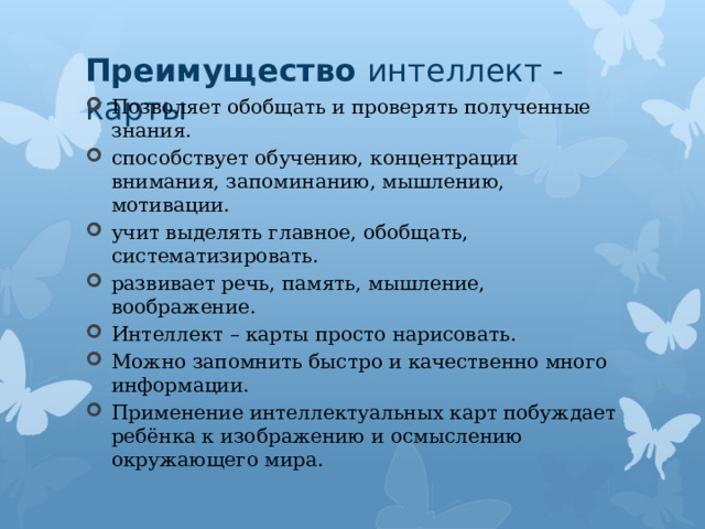 Преимущество  интеллект - карты Позволяет обобщать и проверять полученные знания. способствует обучению, концентрации внимания, запоминанию, мышлению, мотивации. учит выделять главное, обобщать, систематизировать. развивает речь, память, мышление, воображение. Интеллект – карты просто нарисовать. Можно запомнить быстро и качественно много информации. Применение интеллектуальных карт побуждает ребёнка к изображению и осмыслению окружающего мира. 