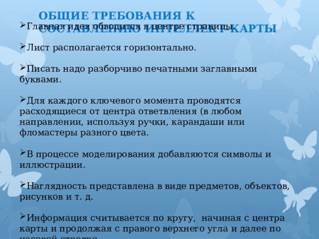 ОБЩИЕ ТРЕБОВАНИЯ К СОСТАВЛЕНИЮ ИНТЕЛЛЕКТ-КАРТЫ Главная идея обводится в центре страницы. Лист располагается горизонтально. Писать надо разборчиво печатными заглавными буквами. Для каждого ключевого момента проводятся расходящиеся от центра ответвления (в любом направлении, используя ручки, карандаши или фломастеры разного цвета. В процессе моделирования добавляются символы и иллюстрации. Наглядность представлена в виде предметов, объектов, рисунков и т. д. Информация считывается по кругу, начиная с центра карты и продолжая с правого верхнего угла и далее по часовой стрелке. 