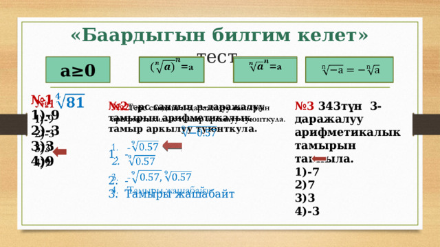 «Баардыгын билгим келет» тест.   а≥0 =a   =a      № 1   1)-9 2)-3 3)3 4)9 № 2 Те рс сандын n-даражалуу тамырын арифметикалык тамыр аркылуу туюнткула. № 3 343түн 3-даражалуу арифметикалык тамырын тапкыла.   1)-7 2)7 - 3)3 4)-3 - Тамыры жашабайт 