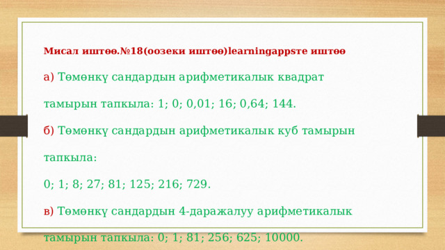 Мисал иштөө.№18(оозеки иштөө)learningappsте иштөө а)  Төмөнкү  сандардын  арифметикалык  квадрат  тамырын  тапкыла:  1;  0;  0,01;  16;  0,64;  144. б)  Төмөнкү  сандардын  арифметикалык  куб  тамырын  тапкыла:  0;  1;  8;  27;  81;  125;  216;  729. в)  Төмөнкү  сандардын  4-даражалуу  арифметикалык  тамырын  тапкыла:  0;  1;  81;  256;  625;  10000. 