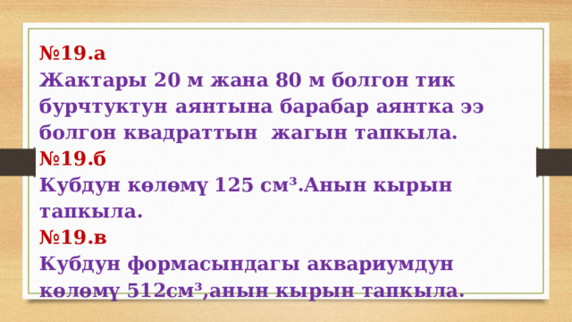№ 19.а Жактары  20  м  жана  80  м  болгон  тик  бурчтуктун  аянтына  барабар  аянтка  ээ  болгон  квадраттын  жагын  тапкыла. № 19.б Кубдун көлөмү 125 см³.Анын кырын тапкыла. № 19.в Кубдун формасындагы аквариумдун көлөмү 512см³,анын кырын тапкыла. 