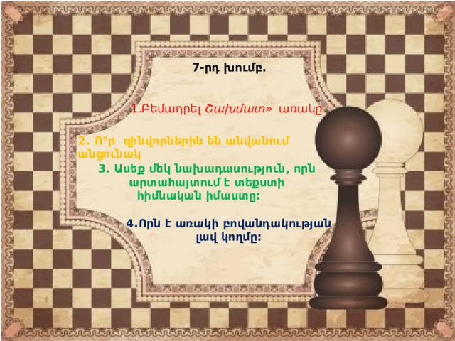  7-րդ խումբ. 1.Բեմադրել Շախմատ» առակը 2. Ո°ր զինվորներին են անվանում անցունակ 3. Ասեք մեկ նախադասություն, որն արտահայտում է տեքստի հիմնական իմաստը: 4.Որն է առակի բովանդակության լավ կողմը: 
