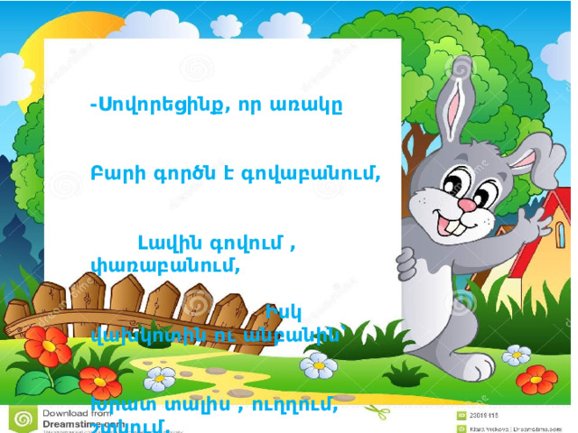 -Սովորեցինք, որ առակը Բարի գործն է գովաբանում, Լավին գովում , փառաբանում, Իսկ վախկոտին ու անբանին՝ Խրատ տալիս , ուղղում, շտկում, Որ միշտ հաղթի ճիշտը չարին Եվ աշխարհում տիրի բարին: 