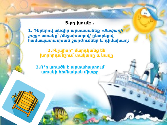 5-րդ խումբ . 1. Դերերով անգիր արտասանեք «Տակառի լողը» առակը՝ /մնջախաղով/ ընտրելով համապատասխան շարժումներ և դիմախաղ: 2.Ինչպիսի° մարդկանց են խորհրդանշում տակառը և նավը 3.Ո°ր առածն է արտահայտում առակի հիմնական միտքը 