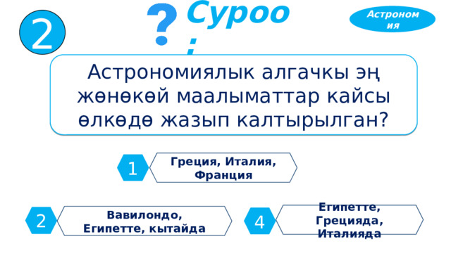 Астрономия 2 Суроо: Астрономиялык алгачкы эң жөнөкөй маалыматтар кайсы өлкөдө жазып калтырылган? Греция, Италия, Франция 1 Египетте, Грецияда, Италияда Вавилондо, Египетте, кытайда 2 4 