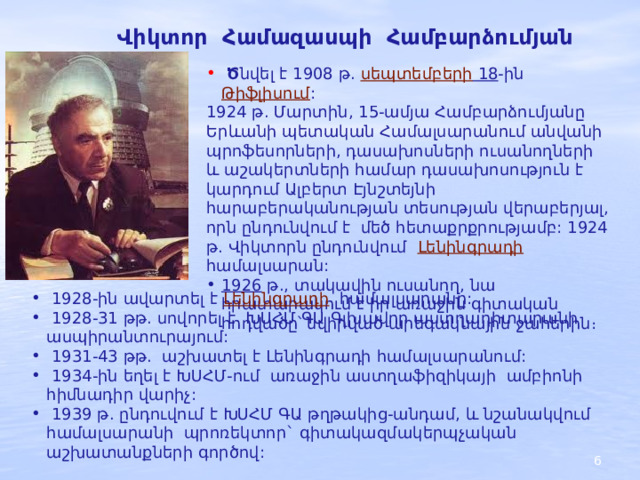 Վիկտոր Համազասպի Համբարձումյան  Ծ նվել է 1908 թ.  սեպտեմբերի 18 -ին Թիֆլիսում : 1924 թ. Մարտին, 15-ամյա Համբարձումյանը Երևանի պետական Համալսարանում անվանի պրոֆեսորների, դասախոսների ուսանողների և աշակերտների համար դասախոսություն է կարդում Ալբերտ Էյնշտեյնի հարաբերականության տեսության վերաբերյալ, որն ընդունվում է մեծ հետաքրքրությամբ: 1924 թ. Վիկտորն ընդունվում   Լենինգրադի   համալսարան: 1926   թ., տակավին ուսանող, նա հրատարակում է իր առաջին գիտական հոդվածը՝ նվիրված արեգակնային ջահերին։  1928-ին ավարտել է Լենինգրադի   համալսարանը:  1928-31 թթ. սովորել է ԽՍՀՄ ԳԱ Գլխավոր աստղադիտարանի ասպիրանտուրայում:  1931-43 թթ. աշխատել է Լենինգրադի համալսարանում:  1934-ին եղել է ԽՍՀՄ-ում առաջին աստղաֆիզիկայի ամբիոնի հիմնադիր վարիչ:  1939 թ. ընդուվում է ԽՍՀՄ ԳԱ թղթակից-անդամ, և նշանակվում համալսարանի պրոռեկտոր` գիտակազմակերպչական աշխատանքների գործով: 2 