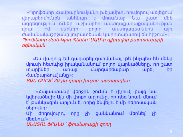  «Պրոֆեսոր Համբարձումյանի խելամիտ, հումորով առլեցում վերաբերմունքն անհնար է մոռանալ: Նա շատ մեծ ազդեցություն ուներ աշխարհի աստղաքաղաքականության վրա: Իմ սերնդի բոլոր աստղագետներն այդ ժամանակաշրջանը յուրատեսակ կարոտախտով են հիշում»: Պրոֆեսոր Ժան-Կլոդ Պեկեր՝ ՄԱՄ-ի գլխավոր քարտուղարի օգնական  « Ես վաղուց եմ դադարել զարմանալ, թե ինչպես են մեկը մյուսի հետևից իրականանում բոլոր վարկածները, որ շատ տարիներ առաջ մարգարեաբար արել էր Համբարձումյանը » : ՅԱՆ ՕՈՐՏ՝ 20-րդ դարի խոշոր աստղագետ  « Հայաստանը վերջին շունչն է փչում, բայց նա կվերածնվի: Այն մի փոքր արյունը, որ դեռ նրան մնում է՝ թանկագին արյուն է, որից ծնվելու է մի հերոսական սերունդ:  Մի ժողովուրդ, որը չի ցանկանում մեռնել՝ չի մեռնում » :  ԱՆԱՏՈԼ ՖՐԱՆՍ ՝ ֆրանսիացի գրող 2 