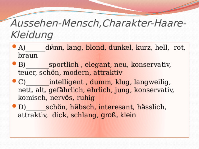 Aussehen-Mеnsch,Charakter-Haare-Kleidung A)______d ӥ nn, lang, blond, dunkel, kurz, hell, rot, braun B)_______sportlich , elegant, neu, konservativ, teuer, sch ӧ n, modern, attraktiv C)_______intelligent , dumm, klug, langweilig, nett, alt, gef ӓ hrlich, ehrlich, jung, konservativ, komisch, nerv ӧ s, ruhig D)______sch ӧ n, h ӥ bsch, interesant, h ӓ sslich, attraktiv, dick, schlang, groß, klein 