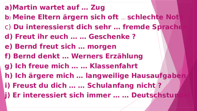 a)Martin wartet auf … Zug b ) Meine Eltern ärgern sich oft … schlechte Note c) Du interessierst dich sehr … fremde Sprachen d) Freut ihr euch … … Geschenke ? e) Bernd freut sich … morgen f) Bernd denkt … Werners Erzählung g) Ich freue mich … … Klassenfahrt h) Ich ärgere mich … langweilige Hausaufgaben i) Freust du dich … … Schulanfang nicht ? j) Er interessiert sich immer … … Deutschstundet  