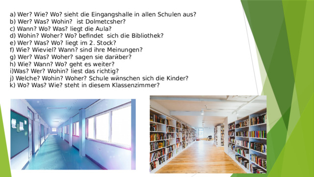 a) Wer? Wie? Wo? sieht die Eingangshalle in allen Schulen aus? b) Wer? Was? Wohin? ist Dolmetcsher? c) Wann? Wo? Was? liegt die Aula? d) Wohin? Woher? Wo? befindet sich die Bibliothek? e) Wer? Was? Wo? liegt im 2. Stock? f) Wie? Wieviel? Wann? sind ihre Meinungen? g) Wer? Was? Woher? sagen sie dar ӥ ber? h) Wie? Wann? Wo? geht es weiter? i)Was? Wer? Wohin? liest das richtig? j) Welche? Wohin? Woher? Schule w ӥ nschen sich die Kinder? k) Wo? Was? Wie? steht in diesem Klassenzimmer? 