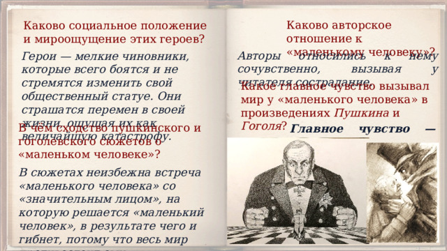 Каково авторское отношение к «маленькому человеку»? Каково социальное положение и мироощущение этих геро­ев? Авторы относились к нему сочувственно, вызывая у читателя сострадание. Герои — мелкие чиновники, которые всего боятся и не стремятся изменить свой общественный статуе. Они страшатся перемен в своей жизни, ощущая их как величайшую катастрофу. Какое главное чувство вызывал мир у «маленького человека» в произведениях Пушкина и Гоголя ? В чём сходство пушкинского и гоголевского сюжетов о «маленьком человеке»? Главное чувство — страх. В сюжетах неизбежна встреча «маленького человека» со «значительным лицом», на которую решается «маленький человек», в результате чего и гибнет, потому что весь мир противостоит ему. 