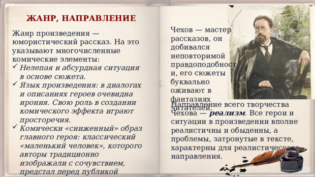 ЖАНР, НАПРАВЛЕНИЕ Чехов — мастер рассказов, он добивался неповторимой правдоподобности, его сюжеты буквально оживают в фантазиях читателей. Жанр произведения — юмористический рассказ. На это указывают многочисленные комические элементы: Нелепая и абсурдная ситуация в основе сюжета. Язык произведения: в диалогах и описаниях героев очевидна ирония. Свою роль в создании комического эффекта играют просторечия. Комически «сниженный» образ главного героя: классический «маленький человек», которого авторы традиционно изображали с сочувствием, предстал перед публикой жалким и мнительным человеком с набором предрассудков. Направление всего творчества Чехова — реализм . Все герои и ситуации в произведении вполне реалистичны и обыденны, а проблемы, затронутые в тексте, характерны для реалистического направления. 