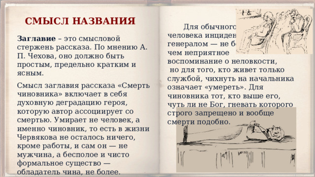 СМЫСЛ НАЗВАНИЯ  Для обычного человека инцидент с генералом — не более, чем неприятное воспоминание о неловкости,  но для того, кто живет только службой, чихнуть на начальника означает «умереть». Для чиновника тот, кто выше его, чуть ли не Бог, гневать которого строго запрещено и вообще смерти подобно. Заглавие – это смысловой стержень рассказа. По мнению А. П. Чехова, оно должно быть простым, предельно кратким и ясным. Смысл заглавия рассказа «Смерть чиновника» включает в себя духовную деградацию героя, которую автор ассоциирует со смертью. Умирает не человек, а именно чиновник, то есть в жизни Червякова не осталось ничего, кроме работы, и сам он — не мужчина, а бесполое и чисто формальное существо — обладатель чина, не более. 