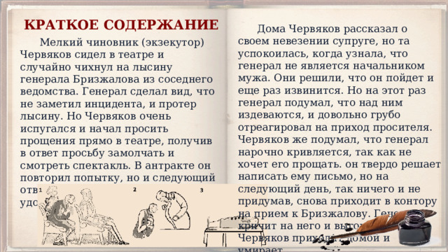 КРАТКОЕ СОДЕРЖАНИЕ  Дома Червяков рассказал о своем невезении супруге, но та успокоилась, когда узнала, что генерал не является начальником мужа. Они решили, что он пойдет и еще раз извинится. Но на этот раз генерал подумал, что над ним издеваются, и довольно грубо отреагировал на приход просителя. Червяков же подумал, что генерал нарочно кривляется, так как не хочет его прощать. он твердо решает написать ему письмо, но на следующий день, так ничего и не придумав, снова приходит в контору на прием к Бризжалову. Генерал кричит на него и выгоняет вон. Червяков приходит домой и умирает.  Мелкий чиновник (экзекутор) Червяков сидел в театре и случайно чихнул на лысину генерала Бризжалова из соседнего ведомства. Генерал сделал вид, что не заметил инцидента, и протер лысину. Но Червяков очень испугался и начал просить прощения прямо в театре, получив в ответ просьбу замолчать и смотреть спектакль. В антракте он повторил попытку, но и следующий ответ генерала его не удовлетворил. 