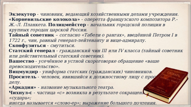 Экзекутор - чиновник, ведающий хозяйственными делами учреждения.  «Корневильские колокола» - оперетта французского композитора Р.-Ж.-Л. Планкета. Полицмейстер - начальник городской полиции в крупных городах царской России.  Тайный советник – согласно «Табели о рангах», введённой Петром I в 1722 г., чин, равный генерал-лейтенанту и вице-адмиралу.  Сконфузиться - смутиться.  Статский генерал - гражданский чин III или IV класса (тайный советник или действительный статский советник).  Вашество - усечённое в устной скороговорке обращение «ваше превосходительство».  Вицмундир - униформа статских (гражданских) чиновников.  Проситель - человек, явившийся к должностному лицу с просьбой, по делу.  «Аркадия» - название музыкального театра.  Чихнул-с - частица «с» возникла в результате сокращения слова «сударь»; иногда называется «слово-ер»; выражение большого почтения.  Апартаменты – просторные, роскошно обставленные внутренние помещения, обычно жилые. 