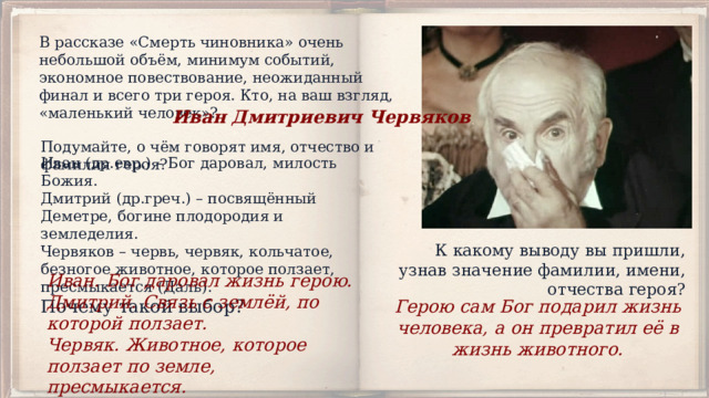 В рассказе «Смерть чиновника» очень небольшой объём, минимум событий, экономное повествование, неожиданный финал и всего три героя. Кто, на ваш взгляд, «маленький человек»? Иван Дмитриевич Червяков Подумайте, о чём говорят имя, отчество и фамилия героя? Иван (др.евр.) – Бог даровал, милость Божия.  Дмитрий (др.греч.) – посвящённый Деметре, богине плодородия и земледелия.  Червяков – червь, червяк, кольчатое, безногое животное, которое ползает, пресмыкается (Даль).  Почему такой выбор? К какому выводу вы пришли, узнав значение фамилии, имени, отчества героя? Иван. Бог даровал жизнь герою. Дмитрий. Связь с землёй, по которой ползает. Червяк. Животное, которое ползает по земле, пресмыкается. Герою сам Бог подарил жизнь человека, а он превратил её в жизнь животного. 