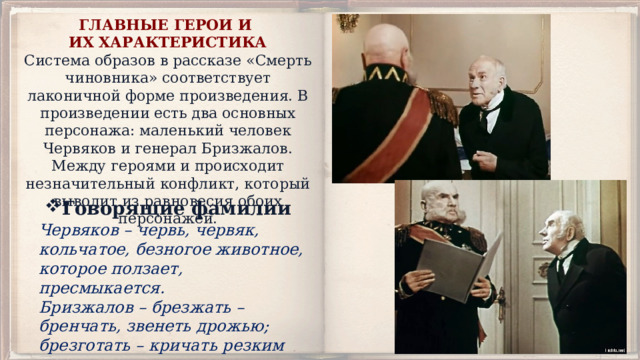 ГЛАВНЫЕ ГЕРОИ И ИХ ХАРАКТЕРИСТИКА Система образов в рассказе «Смерть чиновника» соответствует лаконичной форме произведения. В произведении есть два основных персонажа: маленький человек Червяков и генерал Бризжалов. Между героями и происходит незначительный конфликт, который выводит из равновесия обоих персонажей. Говорящие фамилии Червяков – червь, червяк, кольчатое, безногое животное, которое ползает, пресмыкается. Бризжалов – брезжать – бренчать, звенеть дрожью; брезготать – кричать резким голосом, ворчать. 