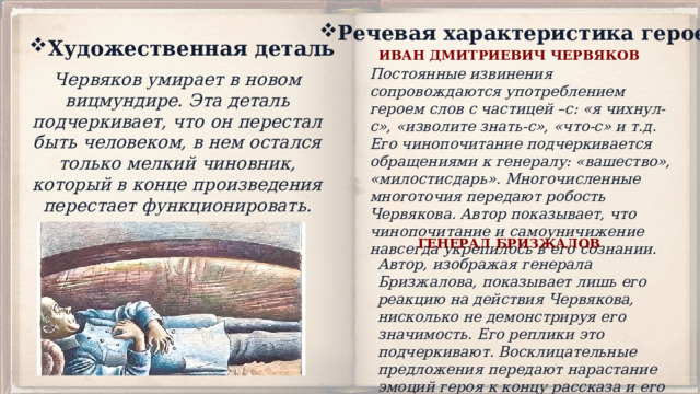 Речевая характеристика героев Художественная деталь ИВАН ДМИТРИЕВИЧ ЧЕРВЯКОВ Постоянные извинения сопровождаются употреблением героем слов с частицей –с: «я чихнул-с», «изволите знать-с», «что-с» и т.д. Его чинопочитание подчеркивается обращениями к генералу: «вашество», «милостисдарь». Многочисленные многоточия передают робость Червякова. Автор показывает, что чинопочитание и самоуничижение навсегда укрепилось в его сознании. Червяков умирает в новом вицмундире. Эта деталь подчеркивает, что он перестал быть человеком, в нем остался только мелкий чиновник, который в конце произведения перестает функционировать. ГЕНЕРАЛ БРИЗЖАЛОВ Автор, изображая генерала Бризжалова, показывает лишь его реакцию на действия Червякова, нисколько не демонстрируя его значимость. Его реплики это подчеркивают. Восклицательные предложения передают нарастание эмоций героя к концу рассказа и его отношение к поведению Червякова. 