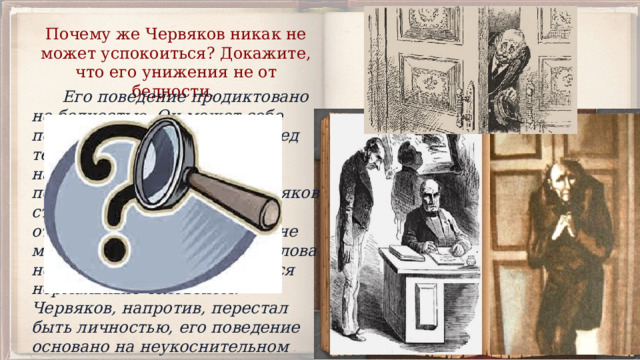 Почему же Червяков никак не может успокоиться? Докажите, что его унижения не от бедности.  Его поведение продиктовано не бедностью. Он может себе позволить пойти в театр, перед тем как идти к генералу он надевает новый вицмундир, посещает парикмахера. Червяков страдает не от унижения, а оттого, что не унижаться он не может. Высокий чин Бризжалова не помешал генералу остаться нормальным человеком. Червяков, напротив, перестал быть личностью, его поведение основано на неукоснительном преклонении перед вышестоящими. 