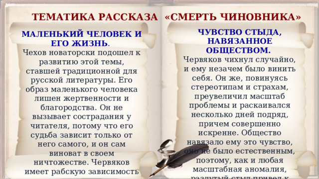 ТЕМАТИКА РАССКАЗА «СМЕРТЬ ЧИНОВНИКА» ЧУВСТВО СТЫДА, НАВЯЗАННОЕ ОБЩЕСТВОМ. Червяков чихнул случайно, и ему незачем было винить себя. Он же, повинуясь стереотипам и страхам, преувеличил масштаб проблемы и раскаивался несколько дней подряд, причем совершенно искренне. Общество навязало ему это чувство, оно не было естественным, поэтому, как и любая масштабная аномалия, раздутый стыд привел к смерти героя. МАЛЕНЬКИЙ ЧЕЛОВЕК И ЕГО ЖИЗНЬ . Чехов новаторски подошел к развитию этой темы, ставшей традиционной для русской литературы. Его образ маленького человека лишен жертвенности и благородства. Он не вызывает сострадания у читателя, потому что его судьба зависит только от него самого, и он сам виноват в своем ничтожестве. Червяков имеет рабскую зависимость от начальства по собственной инициативе, и сам генерал не унижает и не винит его. 