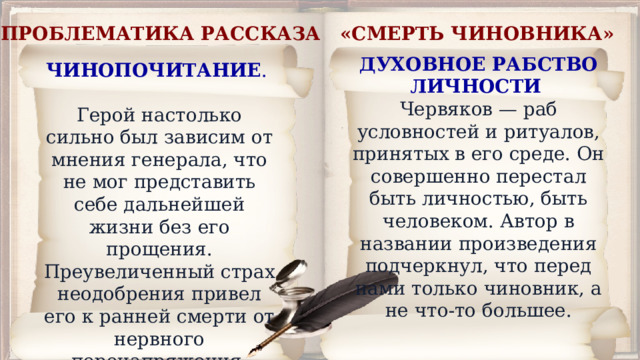 ПРОБЛЕМАТИКА РАССКАЗА «СМЕРТЬ ЧИНОВНИКА»  ДУХОВНОЕ РАБСТВО ЛИЧНОСТИ   Червяков — раб условностей и ритуалов, принятых в его среде. Он совершенно перестал быть личностью, быть человеком. Автор в названии произведения подчеркнул, что перед нами только чиновник, а не что-то большее. ЧИНОПОЧИТАНИЕ . Герой настолько сильно был зависим от мнения генерала, что не мог представить себе дальнейшей жизни без его прощения. Преувеличенный страх неодобрения привел его к ранней смерти от нервного перенапряжения. 