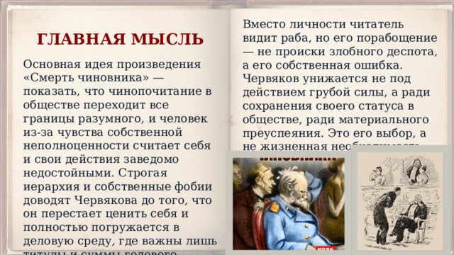 Вместо личности читатель видит раба, но его порабощение — не происки злобного деспота, а его собственная ошибка. Червяков унижается не под действием грубой силы, а ради сохранения своего статуса в обществе, ради материального преуспеяния. Это его выбор, а не жизненная необходимость, что безмерно возмущает автора. ГЛАВНАЯ МЫСЛЬ Основная идея произведения «Смерть чиновника» — показать, что чинопочитание в обществе переходит все границы разумного, и человек из-за чувства собственной неполноценности считает себя и свои действия заведомо недостойными. Строгая иерархия и собственные фобии доводят Червякова до того, что он перестает ценить себя и полностью погружается в деловую среду, где важны лишь титулы и суммы годового дохода. 