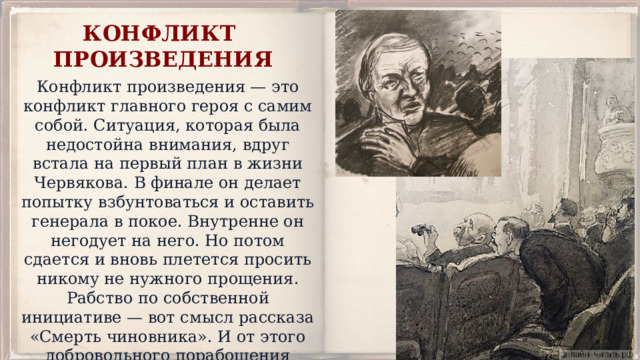 КОНФЛИКТ ПРОИЗВЕДЕНИЯ Конфликт произведения — это конфликт главного героя с самим собой. Ситуация, которая была недостойна внимания, вдруг встала на первый план в жизни Червякова. В финале он делает попытку взбунтоваться и оставить генерала в покое. Внутренне он негодует на него. Но потом сдается и вновь плетется просить никому не нужного прощения. Рабство по собственной инициативе — вот смысл рассказа «Смерть чиновника». И от этого добровольного порабощения Чехов пытается нас предостеречь. 