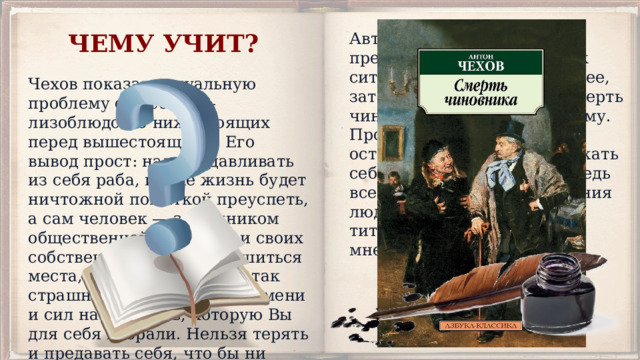 ЧЕМУ УЧИТ? Автор намеренно преувеличивает детали, так ситуация выглядит абсурднее, зато мораль в рассказе «Смерть чиновника» понятна каждому. Произведение учит всегда оставаться личностью, уважать себя, несмотря ни на что, ведь все мы — достойные уважения люди, независимо от чина, титула и общественного мнения. Чехов показал актуальную проблему общества — лизоблюдство нижестоящих перед вышестоящими. Его вывод прост: надо выдавливать из себя раба, иначе жизнь будет ничтожной попыткой преуспеть, а сам человек — заложником общественной иерархии и своих собственных страхов. Лишиться места, в конце концов, не так страшно, как лишиться времени и сил на ту жизнь, которую Вы для себя избрали. Нельзя терять и предавать себя, что бы ни случилось. 