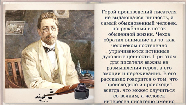 Герой произведений писателя не выдающаяся личность, а самый обыкновенный человек, погружённый в поток обыденной жизни. Чехов обратил внимание на то, как человеком постепенно утрачиваются истинные духовные ценности. При этом для писателя важны не размышления героя, а его эмоции и переживания. В его рассказах говорится о том, что происходило и происходит всегда, что может случиться со всяким, а человек интересен писателю именно своей обыкновенностью, своей похожестью на других. 