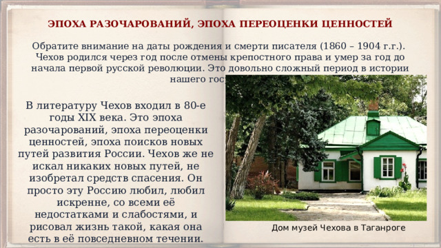 ЭПОХА РАЗОЧАРОВАНИЙ, ЭПОХА ПЕРЕОЦЕНКИ ЦЕННОСТЕЙ   Обратите внимание на даты рождения и смерти писателя (1860 – 1904 г.г.). Чехов родился через год после отмены крепостного права и умер за год до начала первой русской революции. Это довольно сложный период в истории нашего государства. В литературу Чехов входил в 80-е годы XIX века. Это эпоха разочарований, эпоха переоценки ценностей, эпоха поисков новых путей развития России. Чехов же не искал никаких новых путей, не изобретал средств спасения. Он просто эту Россию любил, любил искренне, со всеми её недостатками и слабостями, и рисовал жизнь такой, какая она есть в её повседневном течении. Дом музей Чехова в Таганроге 