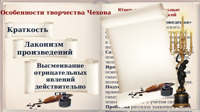  Юмор и сатира – важные координаты чеховской поэтики. Особенности творчества Чехова « Из секретов литературоведения» Юмор – особый вид комического, сочетающий насмешку и сочувствие. Отличается более мягким отношением к недостаткам жизненных явлений, поведению людей. Сатира – беспощадное, уничтожающее осмеяние, критика действительности, человека, поступков. Ирония - особый вид комического, осмеяние , насмешка. Отрицательный смысл скрыт за внешней положительной формой высказывания. Подтекст -скрытый, отличный от прямого значения высказывания смысл, который восстанавливается на основе контекста с учетом ситуации. Проблема рассказа заявлена в самом заголовке, представляющее сочетание противоположных понятий. Краткость Лаконизм произведений Высмеивание отрицательных явлений действительности 
