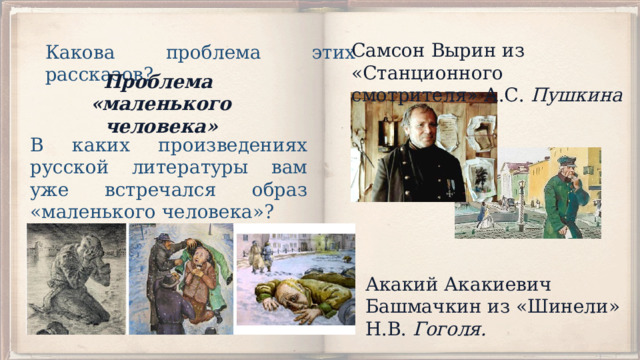 Самсон Вырин из «Станционного смотрителя» А.С. Пуш­кина Какова проблема этих рассказов? Проблема «маленького человека» В каких произведениях русской литературы вам уже встре­чался образ «маленького человека»? Акакий Акакиевич Башмачкин из «Шинели» Н.В. Гоголя. 